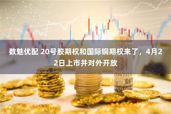 数魅优配 20号胶期权和国际铜期权来了，4月22日上市并对外开放