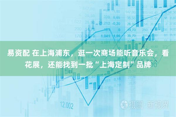 易资配 在上海浦东，逛一次商场能听音乐会，看花展，还能找到一批“上海定制”品牌