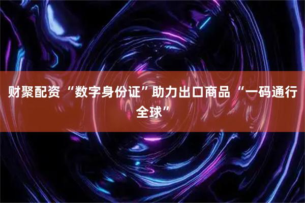 财聚配资 “数字身份证”助力出口商品 “一码通行全球”