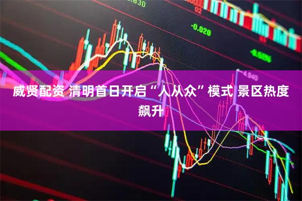 威贤配资 清明首日开启“人从众”模式 景区热度飙升