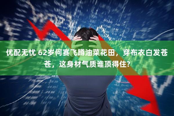 优配无忧 62岁何赛飞蹲油菜花田，穿布衣白发苍苍，这身材气质谁顶得住?