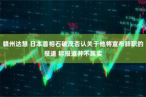 赣州达慧 日本首相石破茂否认关于他将宣布辞职的报道 称报道并不属实
