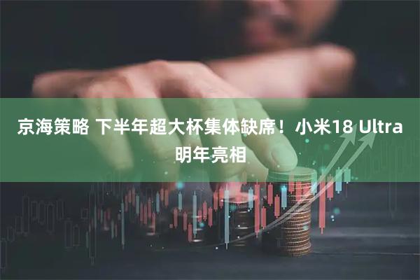 京海策略 下半年超大杯集体缺席！小米18 Ultra明年亮相