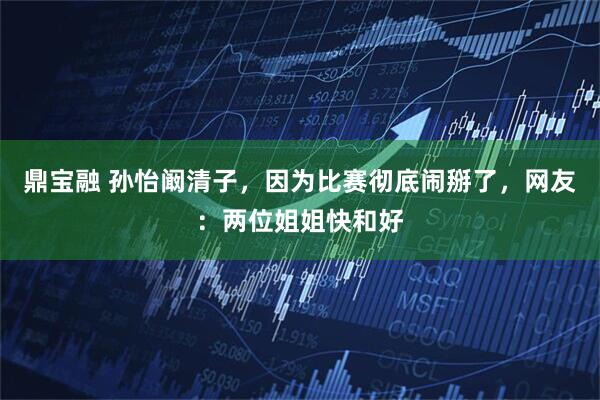 鼎宝融 孙怡阚清子，因为比赛彻底闹掰了，网友：两位姐姐快和好