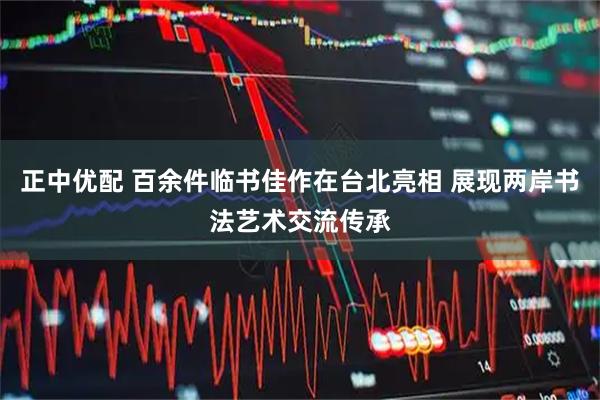 正中优配 百余件临书佳作在台北亮相 展现两岸书法艺术交流传承