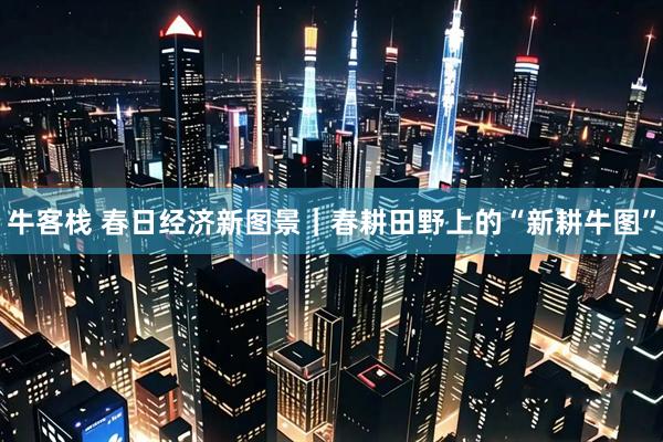 牛客栈 春日经济新图景｜春耕田野上的“新耕牛图”