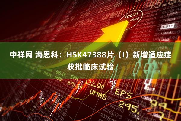 中祥网 海思科：HSK47388片（I）新增适应症获批临床试验